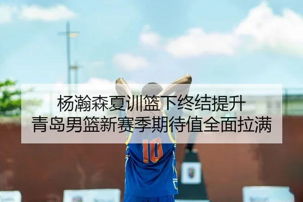 杨瀚森夏训篮下终结提升 青岛男篮新赛季期待值全面拉满
