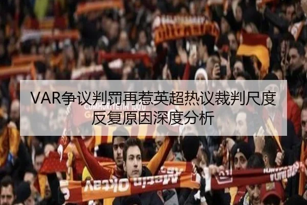 VAR争议判罚再惹英超热议裁判尺度反复原因深度分析