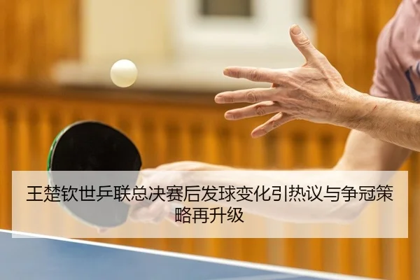 王楚钦世乒联总决赛后发球变化引热议与争冠策略再升级