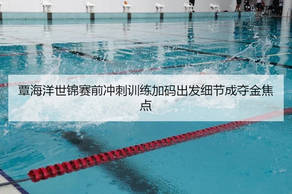 覃海洋世锦赛前冲刺训练加码出发细节成夺金焦点