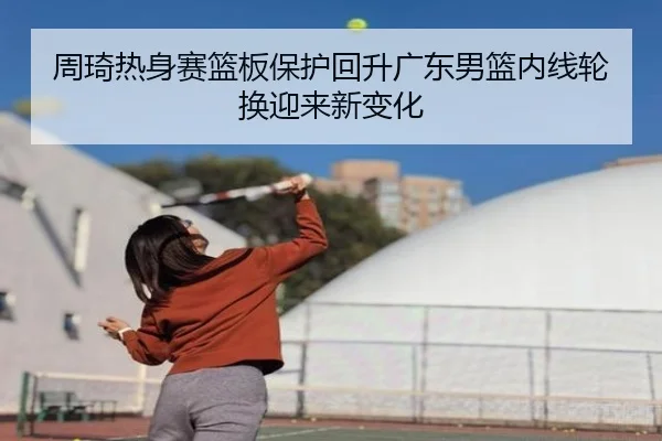 周琦热身赛篮板保护回升广东男篮内线轮换迎来新变化