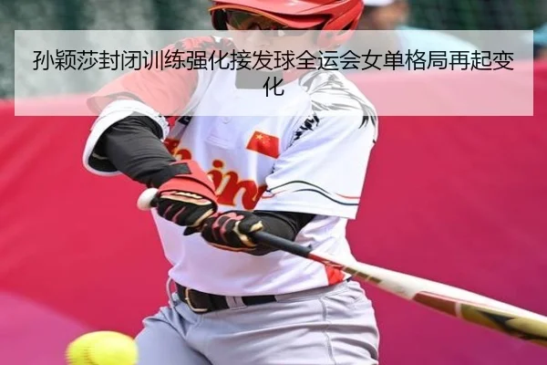 孙颖莎封闭训练强化接发球全运会女单格局再起变化