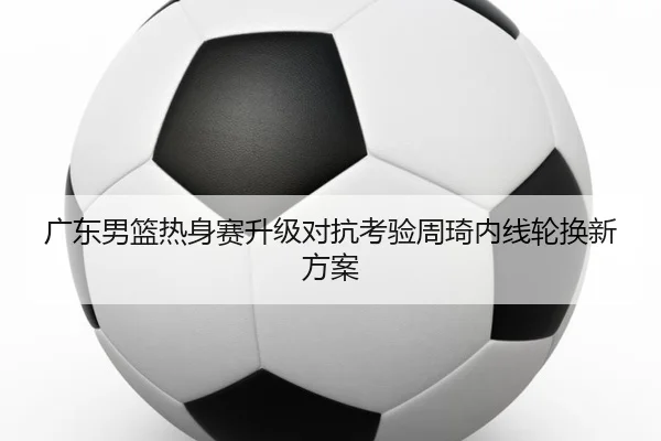广东男篮热身赛升级对抗考验周琦内线轮换新方案